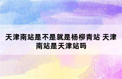 天津南站是不是就是杨柳青站 天津南站是天津站吗